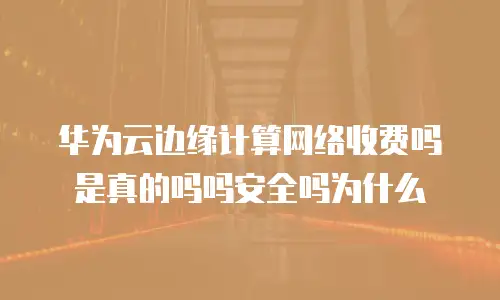 华为云边缘计算网络收费吗是真的吗吗安全吗为什么