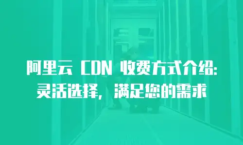 阿里云 CDN 收费方式介绍：灵活选择，满足您的需求