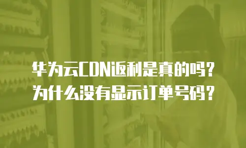 华为云CDN返利是真的吗？为什么没有显示订单号码？