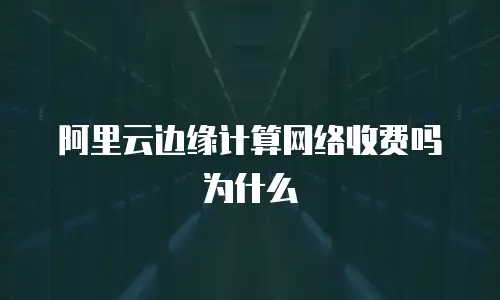 阿里云边缘计算网络收费吗为什么