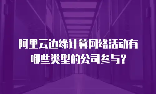 阿里云边缘计算网络活动有哪些类型的公司参与？