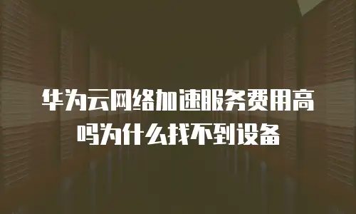 华为云网络加速服务费用高吗为什么找不到设备