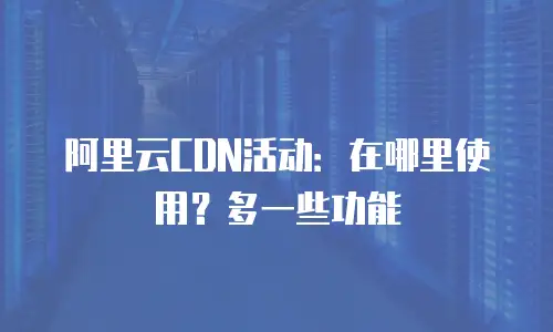 阿里云CDN活动：在哪里使用？多一些功能