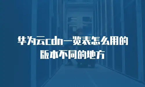 华为云cdn一览表怎么用的版本不同的地方