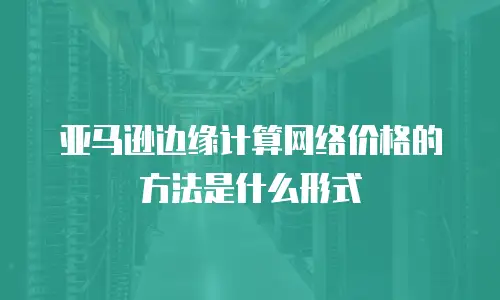亚马逊边缘计算网络价格的方法是什么形式