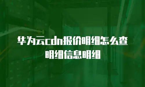 华为云cdn报价明细怎么查明细信息明细