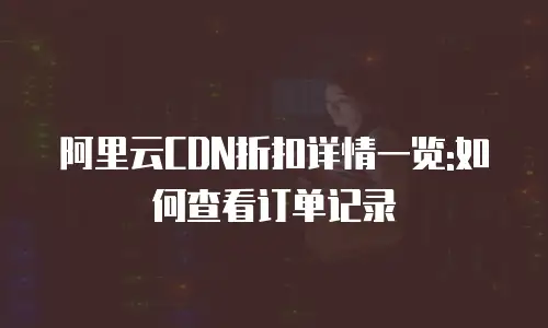 阿里云CDN折扣详情一览:如何查看订单记录