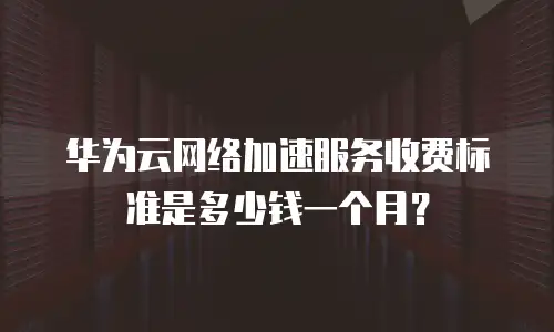 华为云网络加速服务收费标准是多少钱一个月？