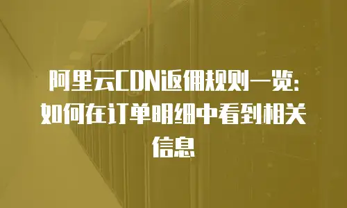 阿里云CDN返佣规则一览：如何在订单明细中看到相关信息