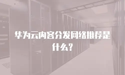 华为云内容分发网络推荐是什么？