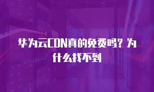 华为云CDN真的免费吗？为什么找不到