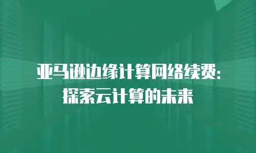 亚马逊边缘计算网络续费：探索云计算的未来