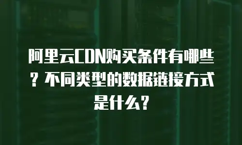 阿里云CDN购买条件有哪些？不同类型的数据链接方式是什么？