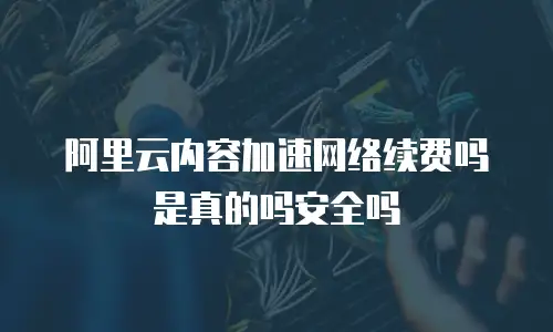 阿里云内容加速网络续费吗是真的吗安全吗