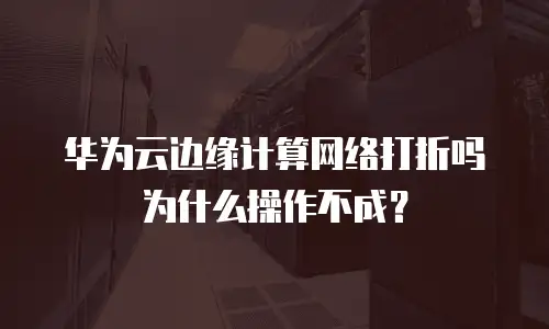 华为云边缘计算网络打折吗为什么操作不成？