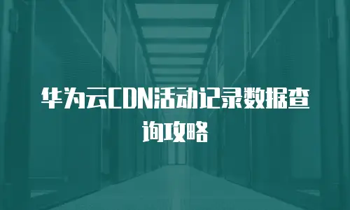 华为云CDN活动记录数据查询攻略