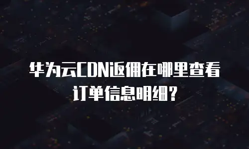 华为云CDN返佣在哪里查看订单信息明细？