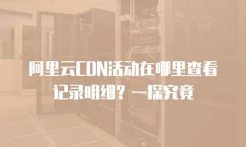 阿里云CDN活动在哪里查看记录明细？一探究竟