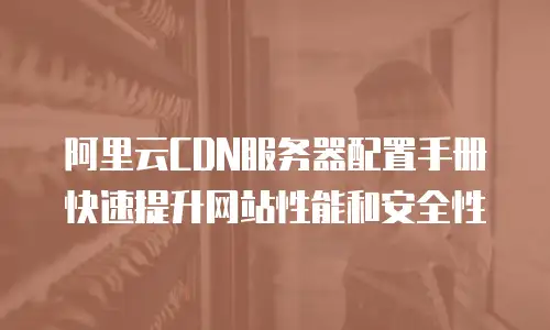 阿里云CDN服务器配置手册快速提升网站性能和安全性
