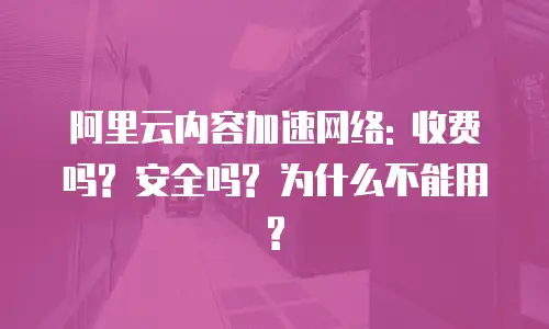 阿里云内容加速网络: 收费吗? 安全吗? 为什么不能用?