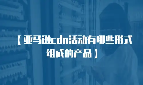 【亚马逊cdn活动有哪些形式组成的产品】