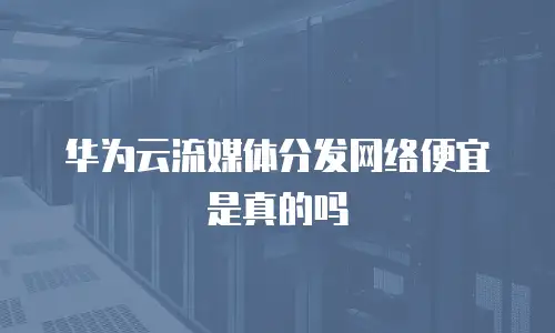 华为云流媒体分发网络便宜是真的吗