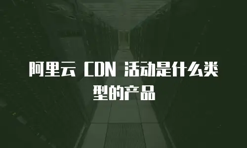 阿里云 CDN 活动是什么类型的产品