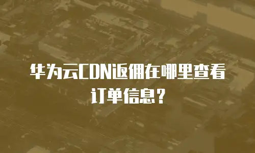 华为云CDN返佣在哪里查看订单信息？