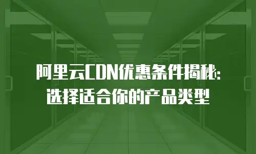 阿里云CDN优惠条件揭秘：选择适合你的产品类型