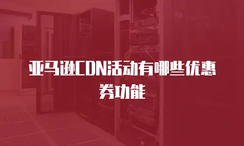 亚马逊CDN活动有哪些优惠券功能