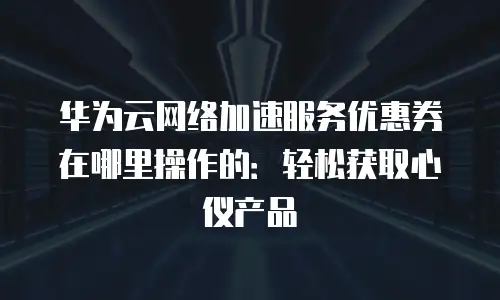 华为云网络加速服务优惠券在哪里操作的：轻松获取心仪产品