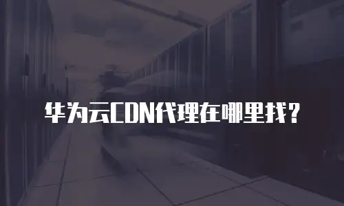 华为云CDN代理在哪里找？