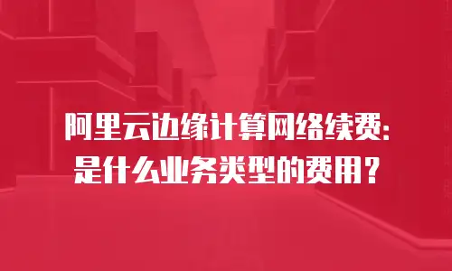 阿里云边缘计算网络续费：是什么业务类型的费用？