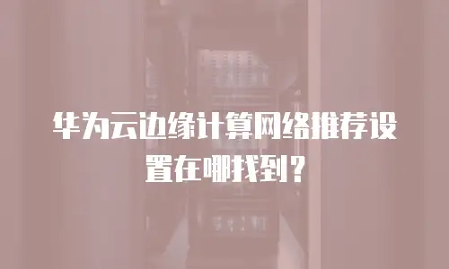 华为云边缘计算网络推荐设置在哪找到？