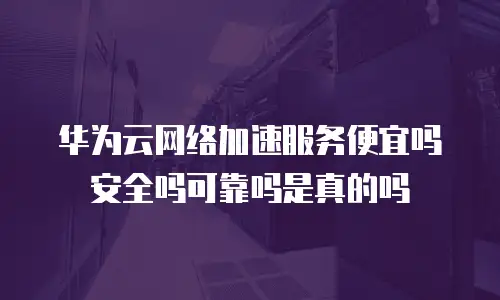 华为云网络加速服务便宜吗安全吗可靠吗是真的吗