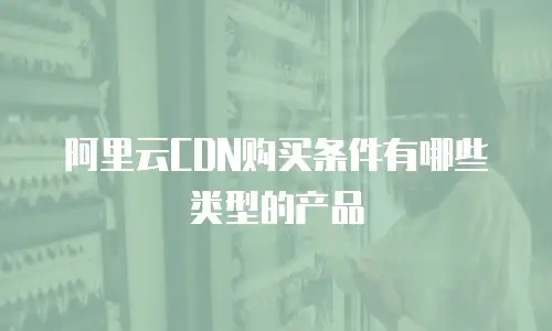 阿里云CDN购买条件有哪些类型的产品