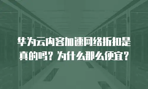 华为云内容加速网络折扣是真的吗？为什么那么便宜？