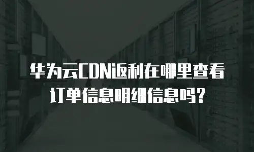 华为云CDN返利在哪里查看订单信息明细信息吗？