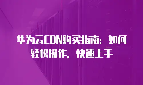 华为云CDN购买指南：如何轻松操作，快速上手