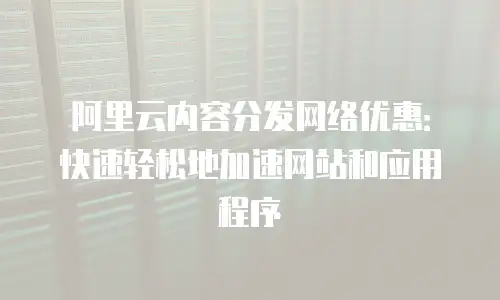 阿里云内容分发网络优惠：快速轻松地加速网站和应用程序
