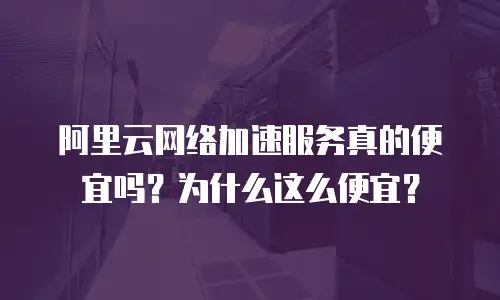 阿里云网络加速服务真的便宜吗？为什么这么便宜？