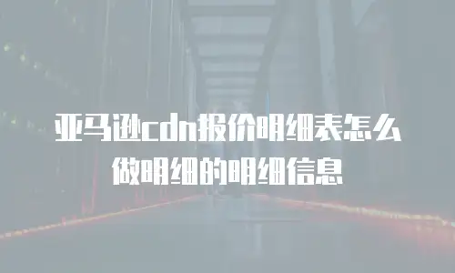 亚马逊cdn报价明细表怎么做明细的明细信息