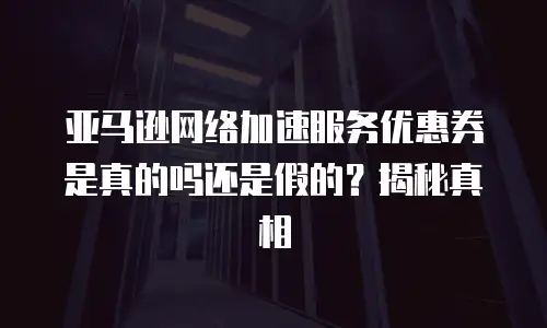 亚马逊网络加速服务优惠券是真的吗还是假的？揭秘真相