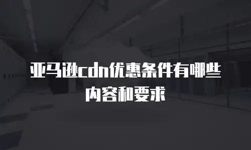 亚马逊cdn优惠条件有哪些内容和要求
