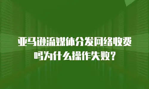 亚马逊流媒体分发网络收费吗为什么操作失败？