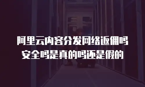 阿里云内容分发网络返佣吗安全吗是真的吗还是假的