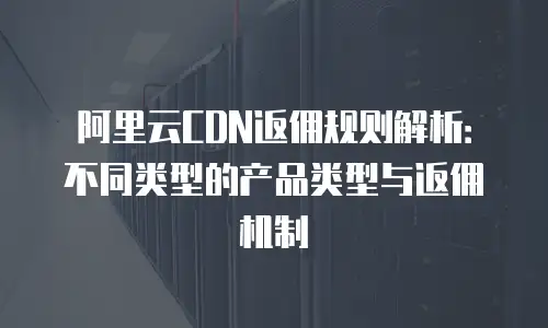 阿里云CDN返佣规则解析：不同类型的产品类型与返佣机制