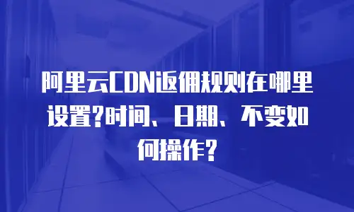 阿里云CDN返佣规则在哪里设置?时间、日期、不变如何操作?