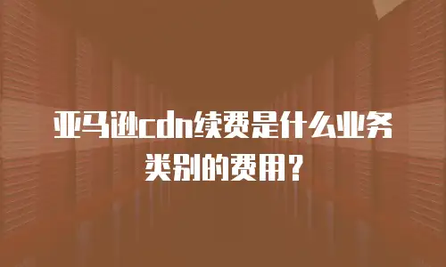 亚马逊cdn续费是什么业务类别的费用？