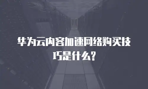 华为云内容加速网络购买技巧是什么?